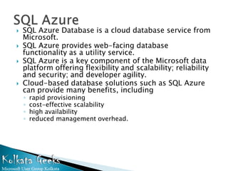    SQL Azure Database is a cloud database service from
    Microsoft.
   SQL Azure provides web-facing database
    functionality as a utility service.
   SQL Azure is a key component of the Microsoft data
    platform offering flexibility and scalability; reliability
    and security; and developer agility.
   Cloud-based database solutions such as SQL Azure
    can provide many benefits, including
    ◦   rapid provisioning
    ◦   cost-effective scalability
    ◦   high availability
    ◦   reduced management overhead.
 