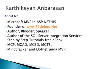 About Me

 Microsoft MVP in ASP.NET/IIS
 Founder of www.F5debug.Net
 Author, Blogger, Speaker
 Author of the SQL Server Integration Services
  Step by Step Tutorials free eBook
 MCP, MCAD, MCSD, MCTS.
 Mindcracker and Dotnetfunda MVP.
 