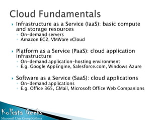    Infrastructure as a Service (IaaS): basic compute
    and storage resources
    ◦ On-demand servers
    ◦ Amazon EC2, VMWare vCloud

   Platform as a Service (PaaS): cloud application
    infrastructure
    ◦ On-demand application-hosting environment
    ◦ E.g. Google AppEngine, Salesforce.com, Windows Azure

   Software as a Service (SaaS): cloud applications
    ◦ On-demand applications
    ◦ E.g. Office 365, GMail, Microsoft Office Web Companions
 