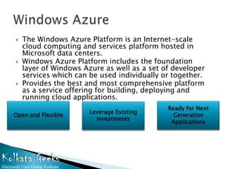   The Windows Azure Platform is an Internet-scale
    cloud computing and services platform hosted in
    Microsoft data centers.
   Windows Azure Platform includes the foundation
    layer of Windows Azure as well as a set of developer
    services which can be used individually or together.
   Provides the best and most comprehensive platform
    as a service offering for building, deploying and
    running cloud applications.
                                             Ready for Next
                       Leverage Existing
Open and Flexible                              Generation
                         Investments
                                              Applications
 