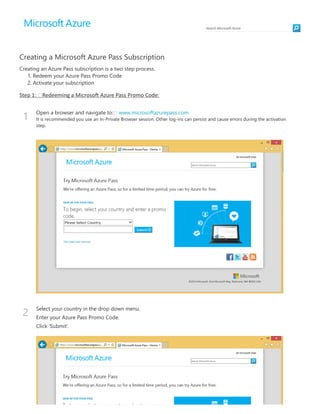 Search Microsoē Azure
1
2
Creating a Microsoft Azure Pass Subscription
Creating an Azure Pass subscription is a two step process.
1. Redeem your Azure Pass Promo Code
2. Activate your subscription
Step 1:  Redeeming a Microsoē Azure Pass Promo Code:
Open a browser and navigate to: www.microsoftazurepass.com
It is recommended you use an In‐Private Browser session. Other log‐ins can persist and cause errors during the activation
step.
Select your country in the drop down menu.
Enter your Azure Pass Promo Code.
Click ‘Submit’.
 