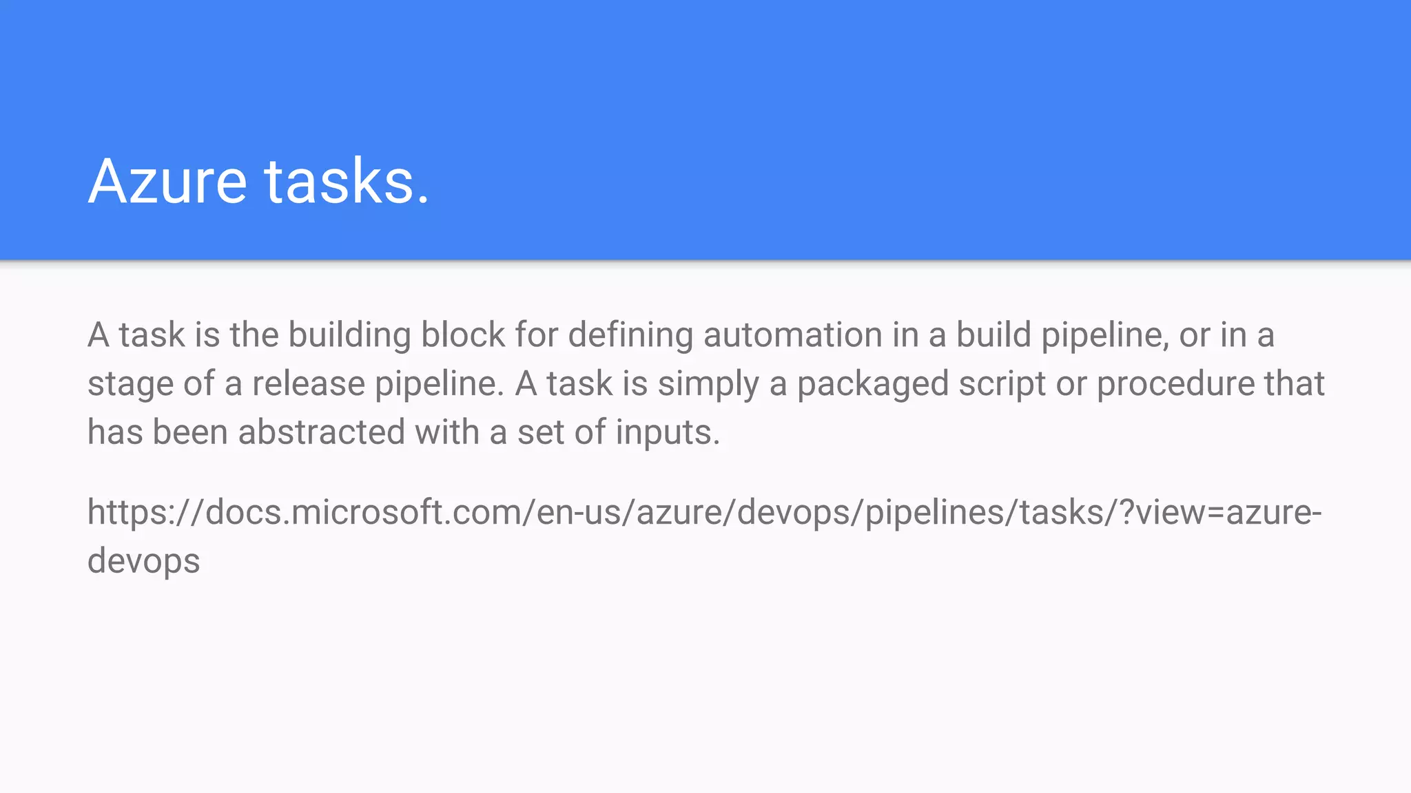 Azure tasks.
A task is the building block for defining automation in a build pipeline, or in a
stage of a release pipeline. A task is simply a packaged script or procedure that
has been abstracted with a set of inputs.
https://docs.microsoft.com/en-us/azure/devops/pipelines/tasks/?view=azure-
devops
 