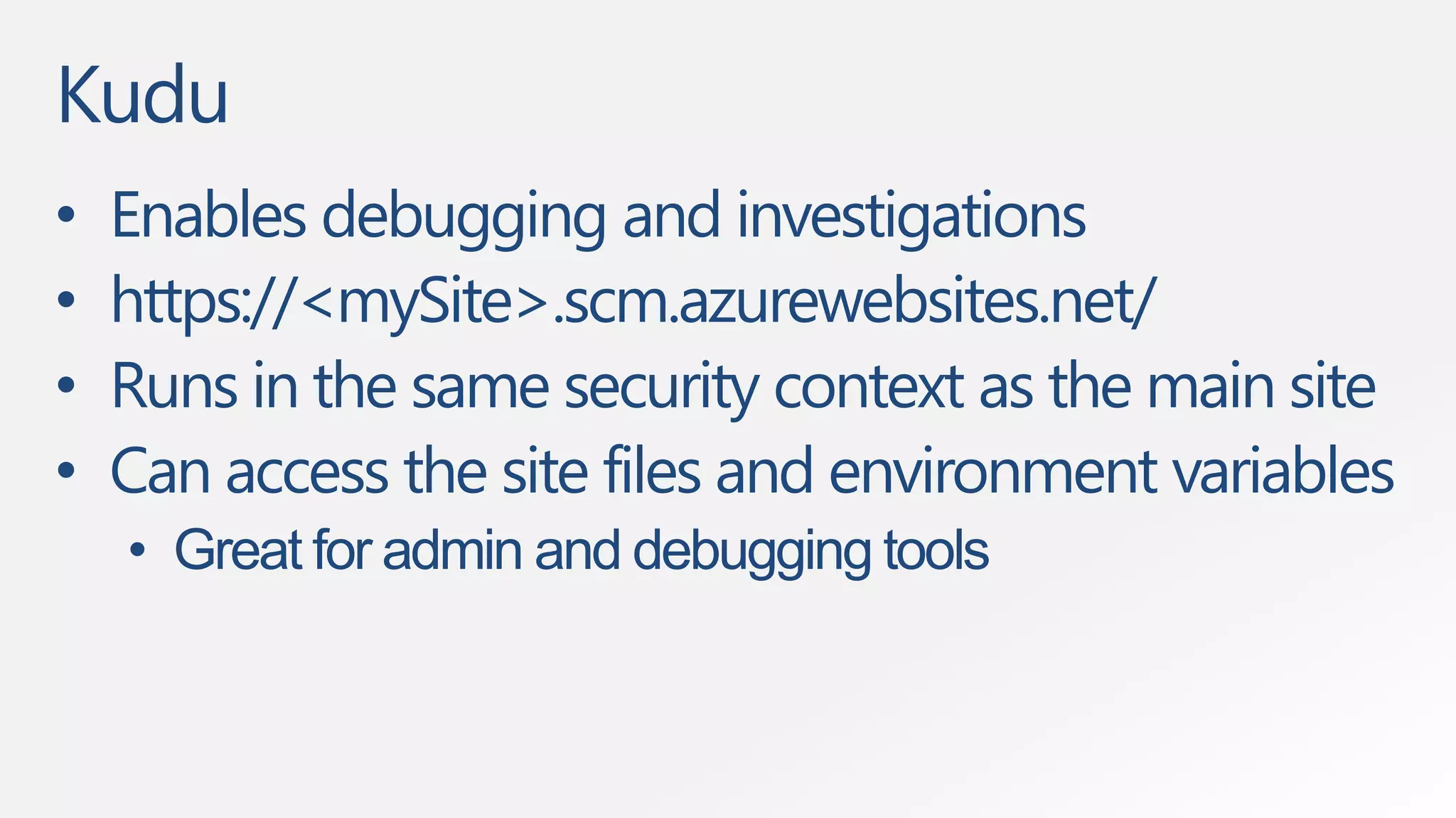 Kudu 
• Enables debugging and investigations 
• https://<mySite>.scm.azurewebsites.net/ 
• Runs in the same security context as the main site 
• Can access the site files and environment variables 
• Great for admin and debugging tools 
 