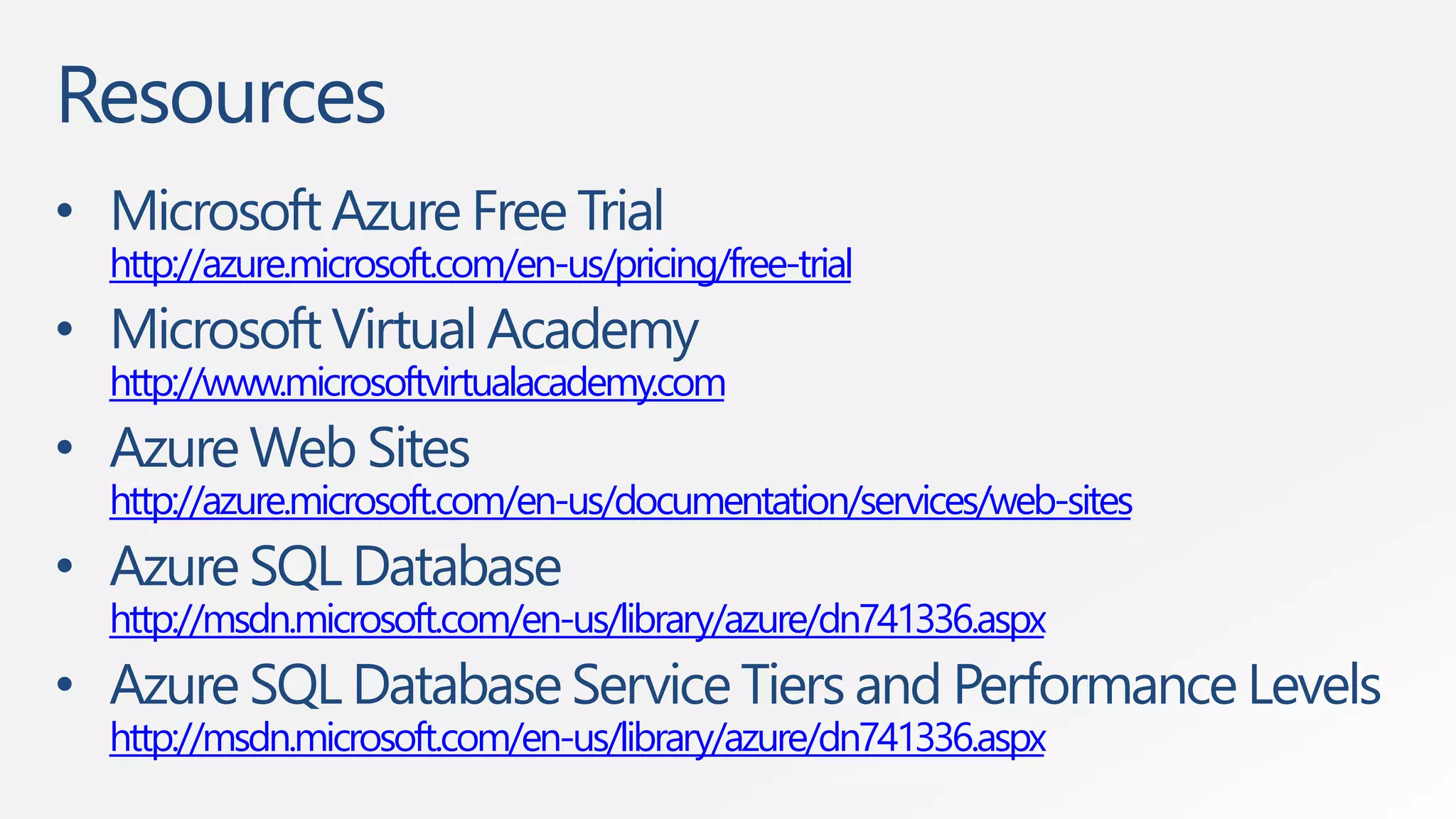 Resources 
• Microsoft Azure Free Trial 
http://azure.microsoft.com/en-us/pricing/free-trial 
• Microsoft Virtual Academy 
http://www.microsoftvirtualacademy.com 
• Azure Web Sites 
http://azure.microsoft.com/en-us/documentation/services/web-sites 
• Azure SQL Database 
http://msdn.microsoft.com/en-us/library/azure/dn741336.aspx 
• Azure SQL Database Service Tiers and Performance Levels 
http://msdn.microsoft.com/en-us/library/azure/dn741336.aspx 
 