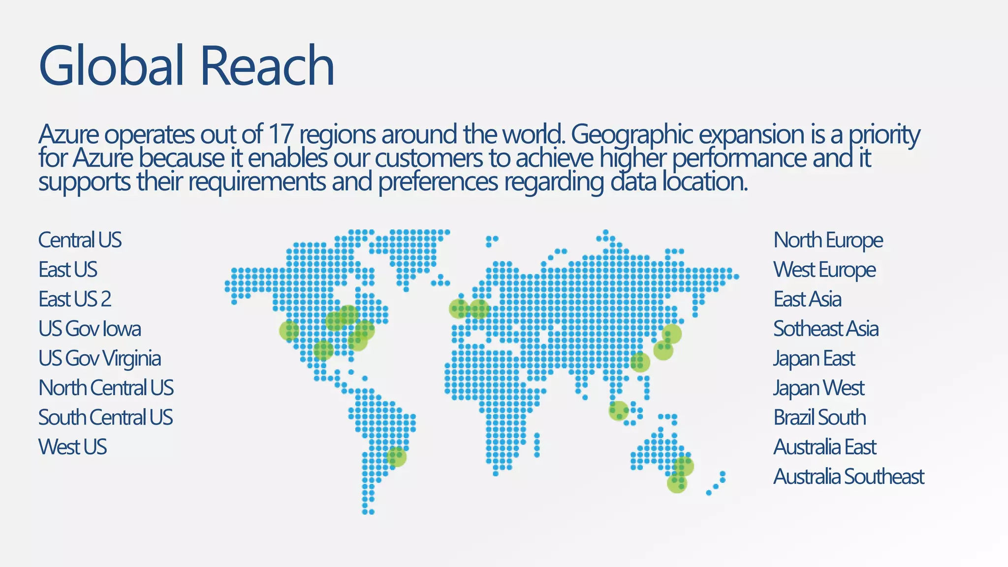 Global Reach 
Azure operates out of 17 regions around the world. Geographic expansion is a priority 
for Azure because it enables our customers to achieve higher performance and it 
supports their requirements and preferences regarding data location. 
Central US 
East US 
East US 2 
US GovIowa 
US GovVirginia 
North Central US 
South Central US 
West US 
North Europe 
West Europe 
East Asia 
SotheastAsia 
Japan East 
Japan West 
Brazil South 
Australia East 
Australia Southeast 
 