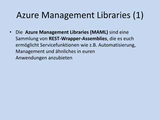 Azure Management Libraries (1) 
• Die Azure Management Libraries (MAML) sind eine 
Sammlung von REST-Wrapper-Assemblies, die es euch 
ermöglicht Servicefunktionen wie z.B. Automatisierung, 
Management und ähnliches in euren 
Anwendungen anzubieten 
 