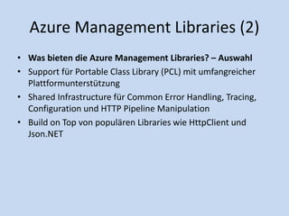 Azure Management Libraries (2) 
• Was bieten die Azure Management Libraries? – Auswahl 
• Support für Portable Class Library (PCL) mit umfangreicher 
Plattformunterstützung 
• Shared Infrastructure für Common Error Handling, Tracing, 
Configuration und HTTP Pipeline Manipulation 
• Build on Top von populären Libraries wie HttpClient und 
Json.NET 
 