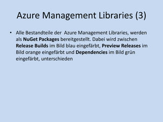 Azure Management Libraries (3) 
• Alle Bestandteile der Azure Management Libraries, werden 
als NuGet Packages bereitgestellt. Dabei wird zwischen 
Release Builds im Bild blau eingefärbt, Preview Releases im 
Bild orange eingefärbt und Dependencies im Bild grün 
eingefärbt, unterschieden 
 