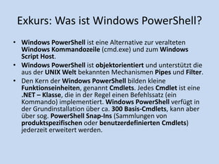 Exkurs: Was ist Windows PowerShell? 
• Windows PowerShell ist eine Alternative zur veralteten 
Windows Kommandozeile (cmd.exe) und zum Windows 
Script Host. 
• Windows PowerShell ist objektorientiert und unterstützt die 
aus der UNIX Welt bekannten Mechanismen Pipes und Filter. 
• Den Kern der Windows PowerShell bilden kleine 
Funktionseinheiten, genannt Cmdlets. Jedes Cmdlet ist eine 
.NET – Klasse, die in der Regel einen Befehlssatz (ein 
Kommando) implementiert. Windows PowerShell verfügt in 
der Grundinstallation über ca. 300 Basis-Cmdlets, kann aber 
über sog. PowerShell Snap-Ins (Sammlungen von 
produktspezifischen oder benutzerdefinierten Cmdlets) 
jederzeit erweitert werden. 
 
