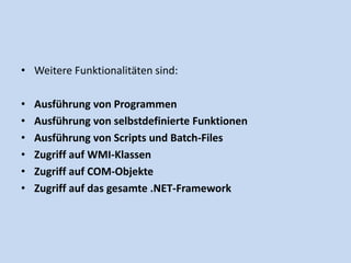 • Weitere Funktionalitäten sind: 
• Ausführung von Programmen 
• Ausführung von selbstdefinierte Funktionen 
• Ausführung von Scripts und Batch-Files 
• Zugriff auf WMI-Klassen 
• Zugriff auf COM-Objekte 
• Zugriff auf das gesamte .NET-Framework 
 