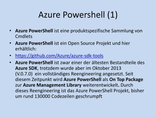 Azure Powershell (1) 
• Azure PowerShell ist eine produktspezifische Sammlung von 
Cmdlets 
• Azure PowerShell ist ein Open Source Projekt und hier 
erhältlich: 
• https://github.com/Azure/azure-sdk-tools 
• Azure PowerShell ist zwar einer der ältesten Bestandteile des 
Azure SDK, trotzdem wurde aber im Oktober 2013 
(V.0.7.0) ein vollständiges Reengineering angesetzt. Seit 
diesem Zeitpunkt wird Azure PowerShell als On Top Package 
zur Azure Management Library weiterentwickelt. Durch 
dieses Reengineering ist das Azure PowerShell Projekt, bisher 
um rund 130000 Codezeilen geschrumpft 
 