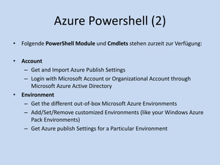 Azure Powershell (2) 
• Folgende PowerShell Module und Cmdlets stehen zurzeit zur Verfügung: 
• Account 
– Get and Import Azure Publish Settings 
– Login with Microsoft Account or Organizational Account through 
Microsoft Azure Active Directory 
• Environment 
– Get the different out-of-box Microsoft Azure Environments 
– Add/Set/Remove customized Environments (like your Windows Azure 
Pack Environments) 
– Get Azure publish Settings for a Particular Environment 
 