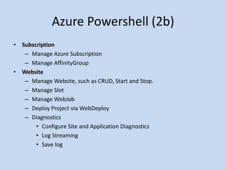 Azure Powershell (2b) 
• Subscription 
– Manage Azure Subscription 
– Manage AffinityGroup 
• Website 
– Manage Website, such as CRUD, Start and Stop. 
– Manage Slot 
– Manage WebJob 
– Deploy Project via WebDeploy 
– Diagnostics 
• Configure Site and Application Diagnostics 
• Log Streaming 
• Save log 
 