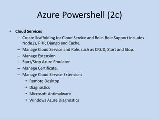 Azure Powershell (2c) 
• Cloud Services 
– Create Scaffolding for Cloud Service and Role. Role Support includes 
Node.js, PHP, Django and Cache. 
– Manage Cloud Service and Role, such as CRUD, Start and Stop. 
– Manage Extension 
– Start/Stop Azure Emulator. 
– Manage Certificate. 
– Manage Cloud Service Extensions 
• Remote Desktop 
• Diagnostics 
• Microsoft Antimalware 
• Windows Azure Diagnostics 
 