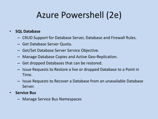 Azure Powershell (2e) 
• SQL Database 
– CRUD Support for Database Server, Database and Firewall Rules. 
– Get Database Server Quota. 
– Get/Set Database Server Service Objective. 
– Manage Database Copies and Active Geo-Replication. 
– Get dropped Databases that can be restored. 
– Issue Requests to Restore a live or dropped Database to a Point in 
Time. 
– Issue Requests to Recover a Database from an unavailable Database 
Server. 
• Service Bus 
– Manage Service Bus Namespaces 
 
