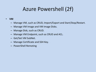Azure Powershell (2f) 
• VM 
– Manage VM, such as CRUD, Import/Export and Start/Stop/Restart. 
– Manage VM Image and VM Image Disks. 
– Manage Disk, such as CRUD. 
– Manage VM Endpoint, such as CRUD and ACL. 
– Get/Set VM SubNet. 
– Manage Certificate and SSH Key. 
– PowerShell Remoting 
 