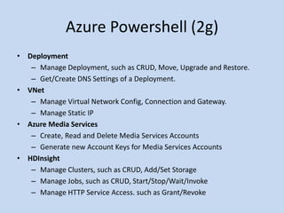 Azure Powershell (2g) 
• Deployment 
– Manage Deployment, such as CRUD, Move, Upgrade and Restore. 
– Get/Create DNS Settings of a Deployment. 
• VNet 
– Manage Virtual Network Config, Connection and Gateway. 
– Manage Static IP 
• Azure Media Services 
– Create, Read and Delete Media Services Accounts 
– Generate new Account Keys for Media Services Accounts 
• HDInsight 
– Manage Clusters, such as CRUD, Add/Set Storage 
– Manage Jobs, such as CRUD, Start/Stop/Wait/Invoke 
– Manage HTTP Service Access. such as Grant/Revoke 
 