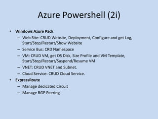 Azure Powershell (2i) 
• Windows Azure Pack 
– Web Site: CRUD Website, Deployment, Configure and get Log, 
Start/Stop/Restart/Show Website 
– Service Bus: CRD Namespace 
– VM: CRUD VM, get OS Disk, Size Profile and VM Template, 
Start/Stop/Restart/Suspend/Resume VM 
– VNET: CRUD VNET and Subnet. 
– Cloud Service: CRUD Cloud Service. 
• ExpressRoute 
– Manage dedicated Circuit 
– Manage BGP Peering 
 