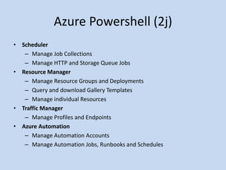 Azure Powershell (2j) 
• Scheduler 
– Manage Job Collections 
– Manage HTTP and Storage Queue Jobs 
• Resource Manager 
– Manage Resource Groups and Deployments 
– Query and download Gallery Templates 
– Manage individual Resources 
• Traffic Manager 
– Manage Profiles and Endpoints 
• Azure Automation 
– Manage Automation Accounts 
– Manage Automation Jobs, Runbooks and Schedules 
 