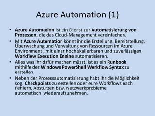 Azure Automation (1) 
• Azure Automation ist ein Dienst zur Automatisierung von 
Prozessen, die das Cloud-Management vereinfachen. 
• Mit Azure Automation könnt ihr die Erstellung, Bereitstellung, 
Überwachung und Verwaltung von Ressourcen im Azure 
Environment , mit einer hoch skalierbaren und zuverlässigen 
Workflow Execution Engine automatisieren. 
• Alles was ihr dafür machen müsst, ist es ein Runbook 
mithilfe der Windows PowerShell Workflow Syntax zu 
erstellen. 
• Neben der Prozessautomatisierung habt ihr die Möglichkeit 
sog. Checkpoints zu erstellen oder eure Workflows nach 
Fehlern, Abstürzen bzw. Netzwerkprobleme 
automatisch wiederaufzunehmen. 
 