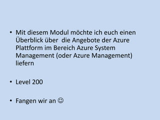 • Mit diesem Modul möchte ich euch einen 
Überblick über die Angebote der Azure 
Plattform im Bereich Azure System 
Management (oder Azure Management) 
liefern 
• Level 200 
• Fangen wir an  
 
