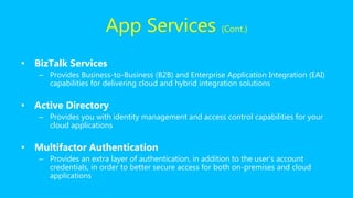 • BizTalk Services
– Provides Business-to-Business (B2B) and Enterprise Application Integration (EAI)
capabilities for delivering cloud and hybrid integration solutions
• Active Directory
– Provides you with identity management and access control capabilities for your
cloud applications
• Multifactor Authentication
– Provides an extra layer of authentication, in addition to the user’s account
credentials, in order to better secure access for both on-premises and cloud
applications
App Services (Cont.)
 