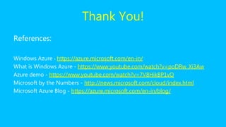 Thank You!
References:
Windows Azure - https://azure.microsoft.com/en-in/
What is Windows Azure - https://www.youtube.com/watch?v=poDRw_Xi3Aw
Azure demo - https://www.youtube.com/watch?v=7V8HikBP1vQ
Microsoft by the Numbers - http://news.microsoft.com/bythenumbers/
Microsoft Azure Blog - https://azure.microsoft.com/en-in/blog/
 