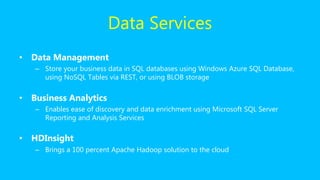 Data Services
• Data Management
– Store your business data in SQL databases using Windows Azure SQL Database,
using NoSQL Tables via REST, or using BLOB storage
• Business Analytics
– Enables ease of discovery and data enrichment using Microsoft SQL Server
Reporting and Analysis Services
• HDInsight
– Brings a 100 percent Apache Hadoop solution to the cloud
 