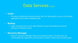 Data Services (Cont.)
• Cache
– Provides a distributed caching solution that can help speed up your cloud-based
applications and reduce database load
• Backup
– Helps to protect your server data offsite by using automated and manual
backups to Windows Azure
• Recovery Manager
– Hyper-V Recovery Manager helps you protect business critical services by
coordinating the replication and recovery of System Center 2012 private clouds
 