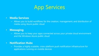 • Media Services
– Allows you to build workflows for the creation, management, and distribution of
media using Azure public cloud
• Messaging
– Allows you to keep your apps connected across your private cloud environment
and the Windows Azure public cloud
• Notification Hubs
– Provides a highly scalable, cross-platform push notification infrastructure for
applications running on mobile devices
App Services
 