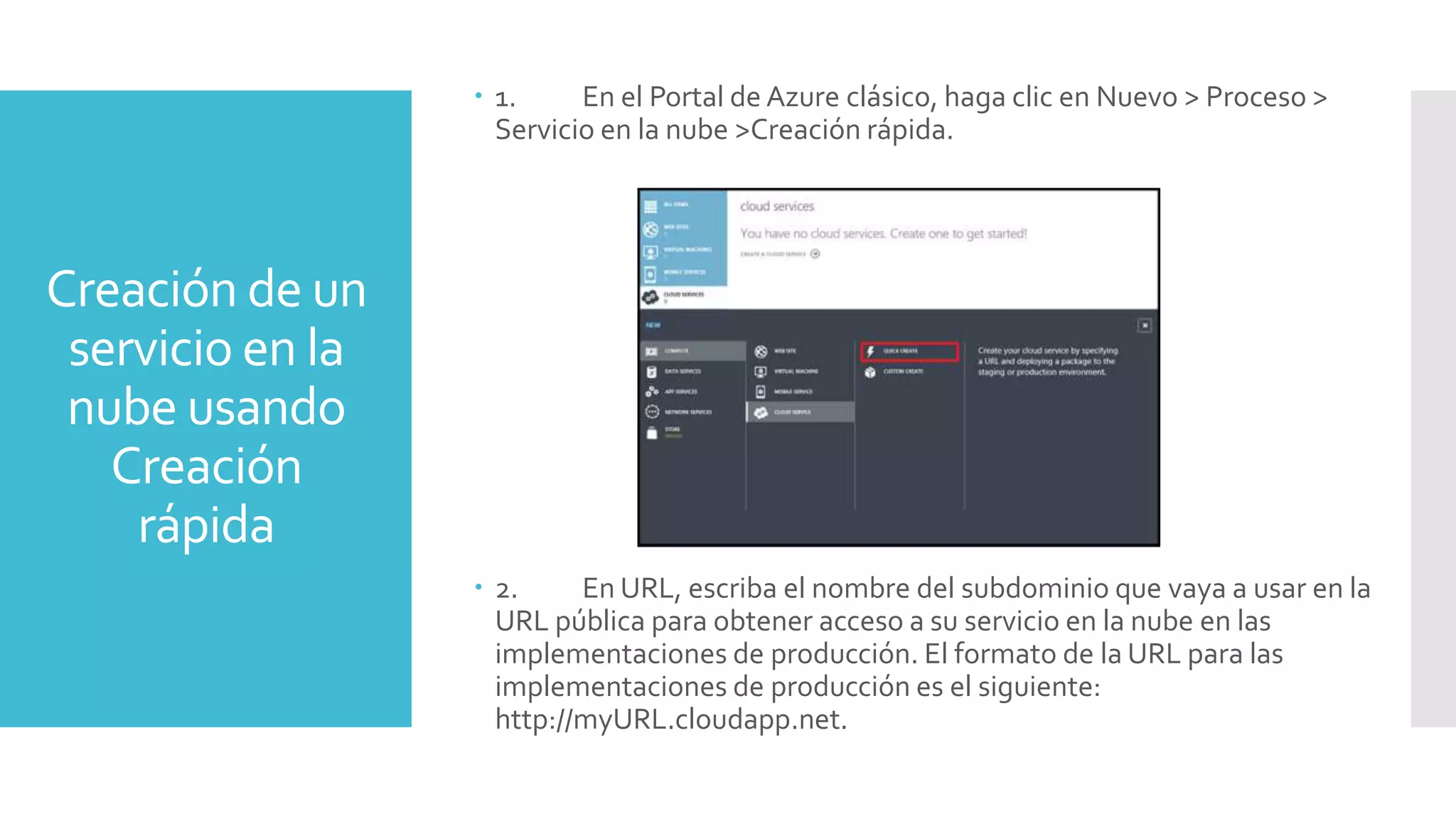 Creación de un
servicio en la
nube usando
Creación
rápida
 1. En el Portal de Azure clásico, haga clic en Nuevo > Proceso >
Servicio en la nube >Creación rápida.
 2. En URL, escriba el nombre del subdominio que vaya a usar en la
URL pública para obtener acceso a su servicio en la nube en las
implementaciones de producción. El formato de la URL para las
implementaciones de producción es el siguiente:
http://myURL.cloudapp.net.
 