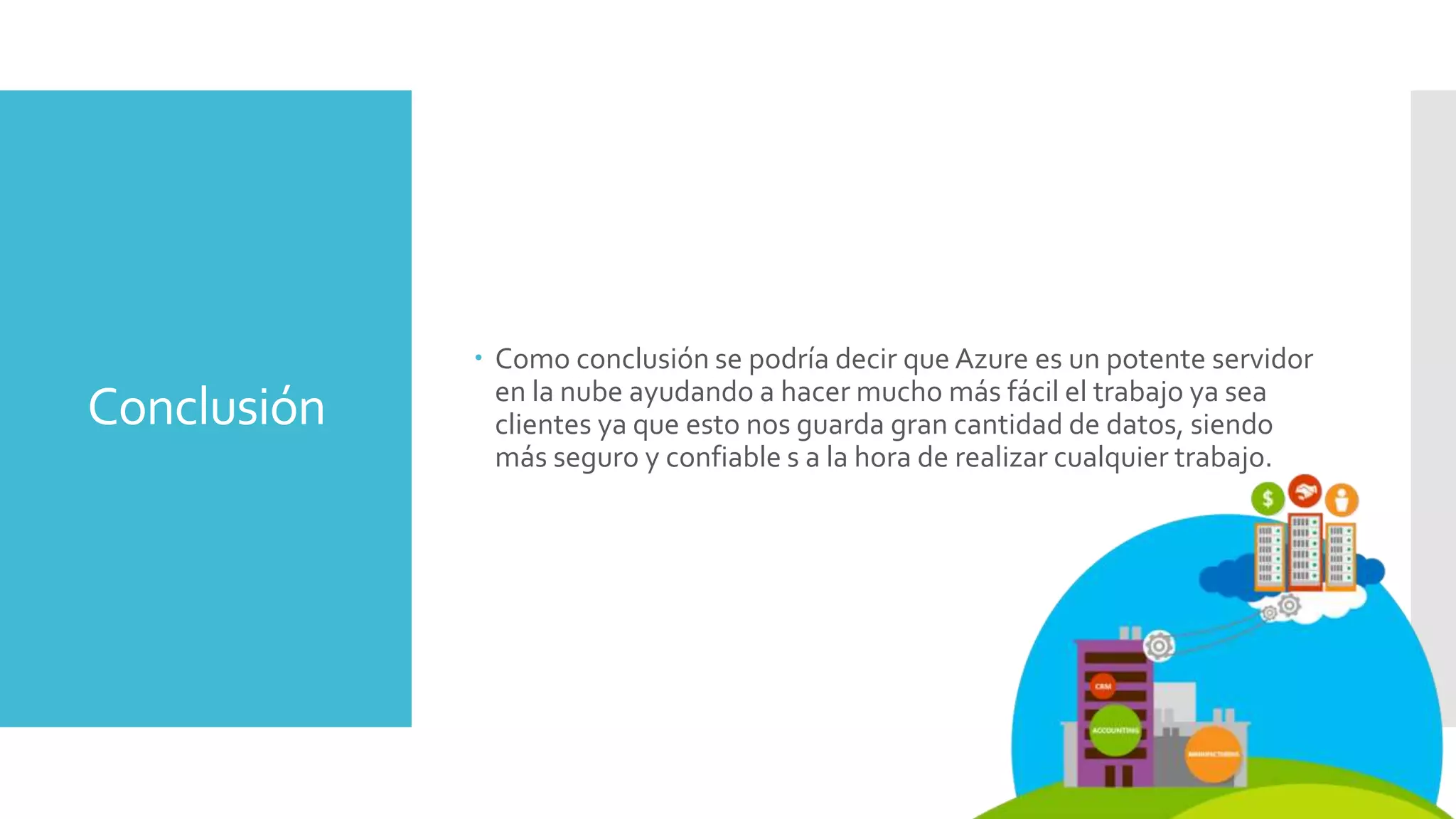 Conclusión
 Como conclusión se podría decir que Azure es un potente servidor
en la nube ayudando a hacer mucho más fácil el trabajo ya sea
clientes ya que esto nos guarda gran cantidad de datos, siendo
más seguro y confiable s a la hora de realizar cualquier trabajo.
 