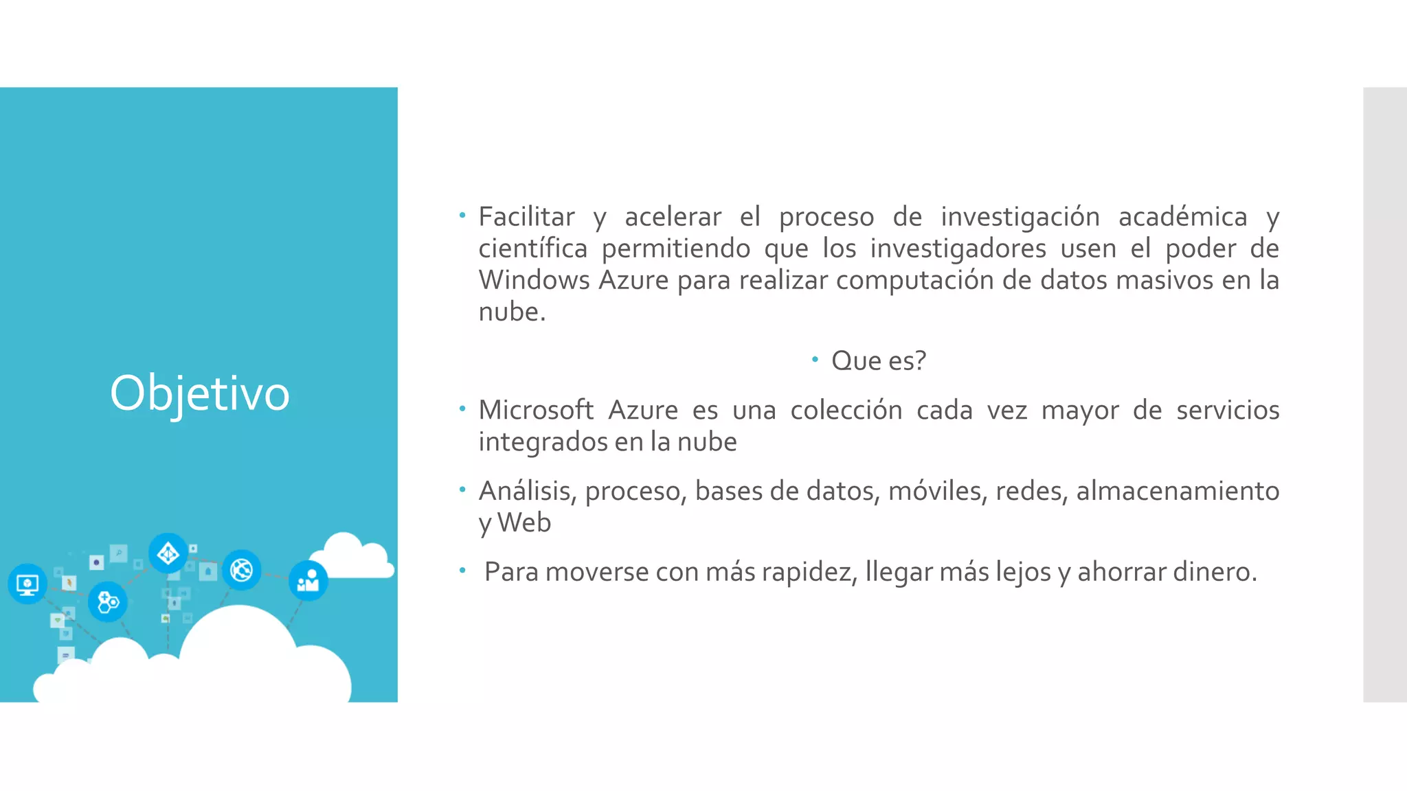 Objetivo
 Facilitar y acelerar el proceso de investigación académica y
científica permitiendo que los investigadores usen el poder de
Windows Azure para realizar computación de datos masivos en la
nube.
 Que es?
 Microsoft Azure es una colección cada vez mayor de servicios
integrados en la nube
 Análisis, proceso, bases de datos, móviles, redes, almacenamiento
yWeb
 Para moverse con más rapidez, llegar más lejos y ahorrar dinero.
 