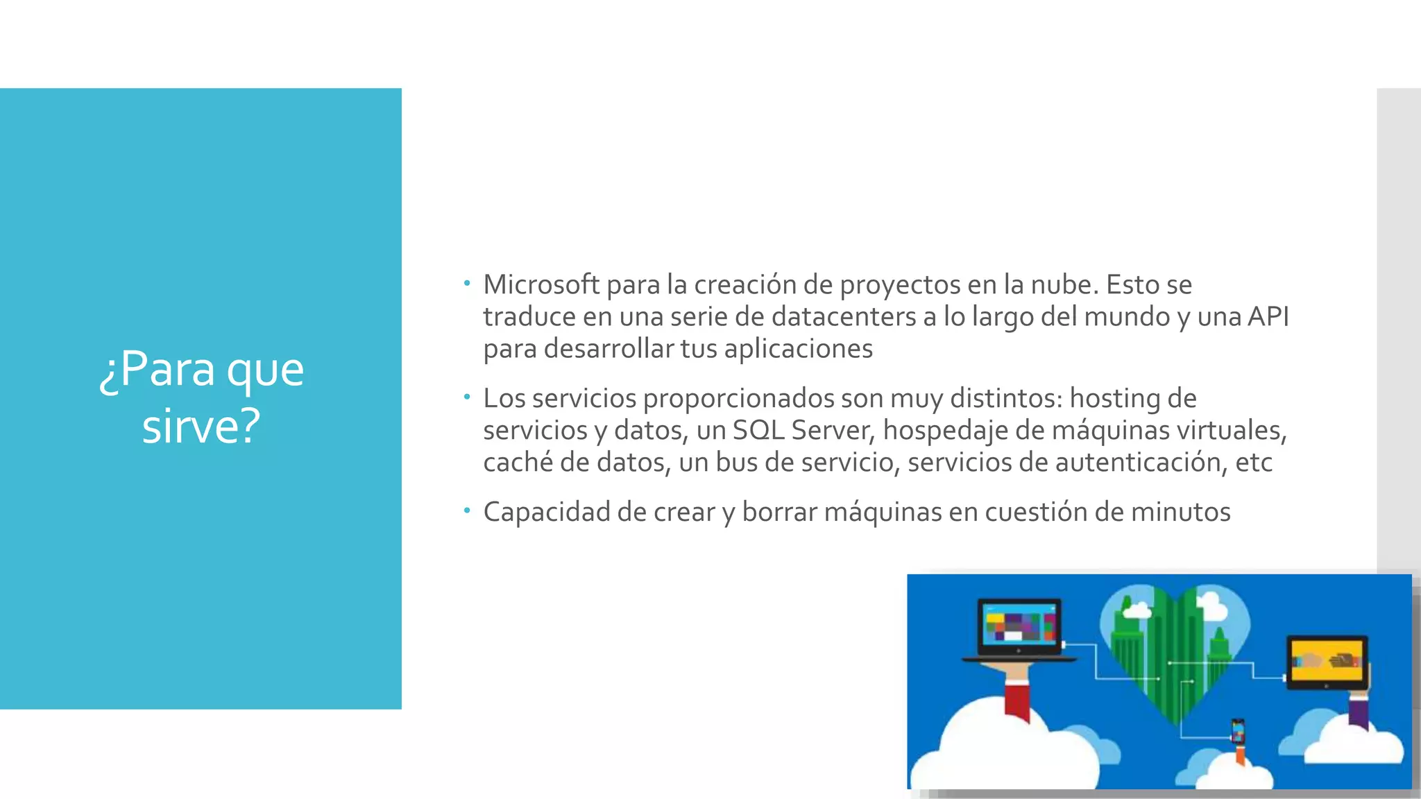 ¿Para que
sirve?
 Microsoft para la creación de proyectos en la nube. Esto se
traduce en una serie de datacenters a lo largo del mundo y una API
para desarrollar tus aplicaciones
 Los servicios proporcionados son muy distintos: hosting de
servicios y datos, un SQL Server, hospedaje de máquinas virtuales,
caché de datos, un bus de servicio, servicios de autenticación, etc
 Capacidad de crear y borrar máquinas en cuestión de minutos
 