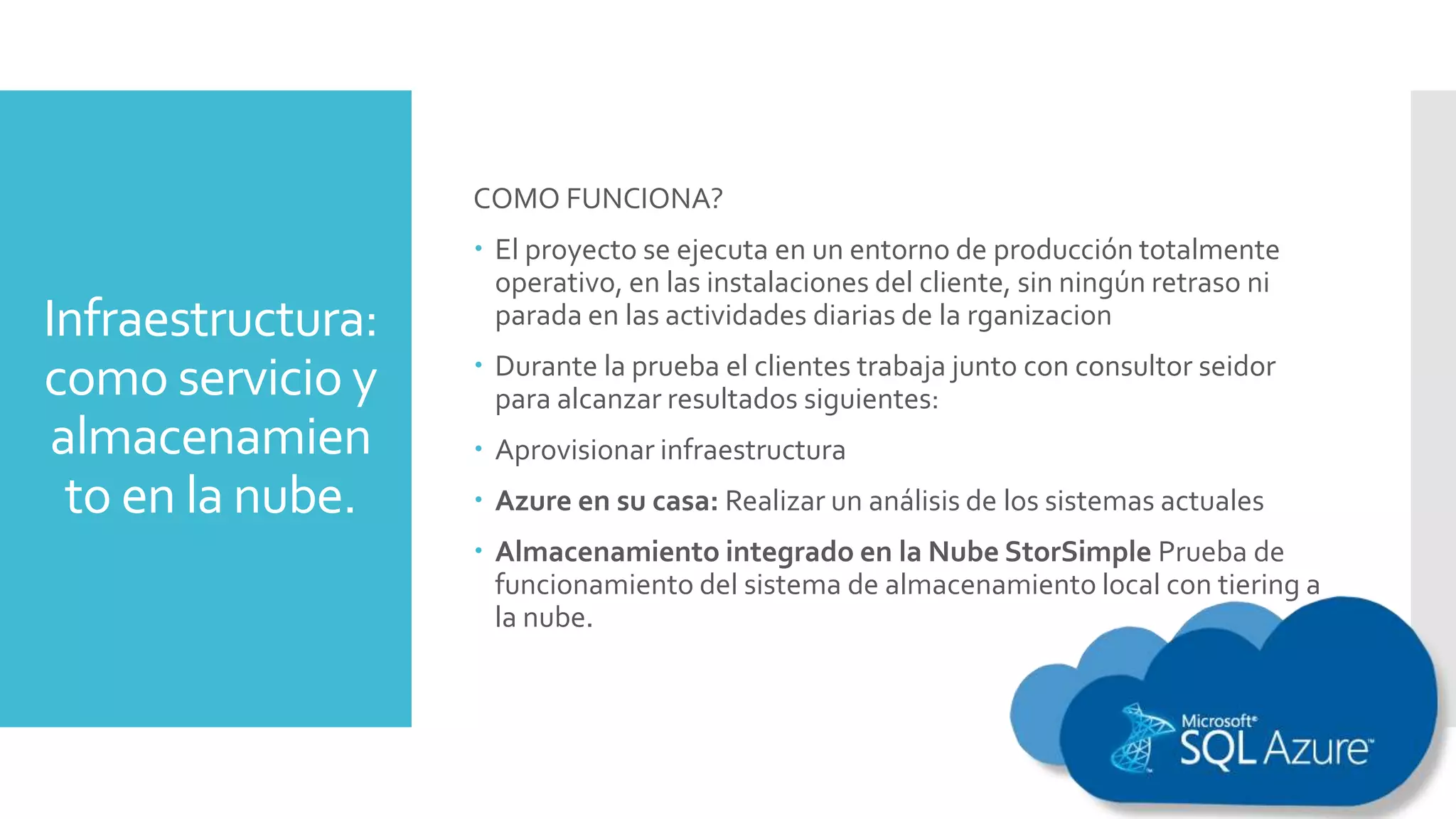 Infraestructura:
como servicio y
almacenamien
to en la nube.
COMO FUNCIONA?
 El proyecto se ejecuta en un entorno de producción totalmente
operativo, en las instalaciones del cliente, sin ningún retraso ni
parada en las actividades diarias de la rganizacion
 Durante la prueba el clientes trabaja junto con consultor seidor
para alcanzar resultados siguientes:
 Aprovisionar infraestructura
 Azure en su casa: Realizar un análisis de los sistemas actuales
 Almacenamiento integrado en la Nube StorSimple Prueba de
funcionamiento del sistema de almacenamiento local con tiering a
la nube.
 