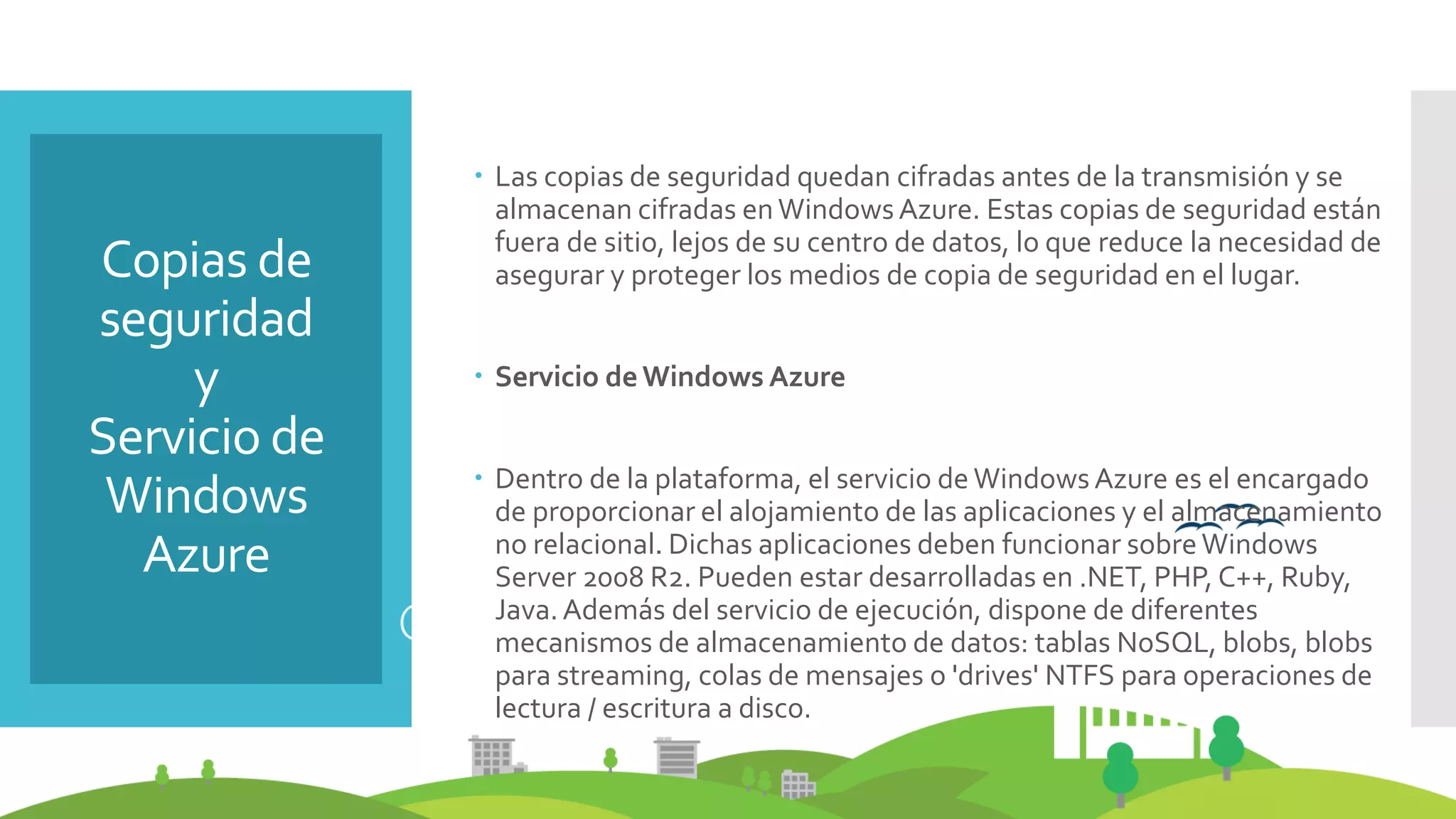 Copias de
seguridad
y
Servicio de
Windows
Azure
 Las copias de seguridad quedan cifradas antes de la transmisión y se
almacenan cifradas enWindowsAzure. Estas copias de seguridad están
fuera de sitio, lejos de su centro de datos, lo que reduce la necesidad de
asegurar y proteger los medios de copia de seguridad en el lugar.
 Servicio deWindows Azure
 Dentro de la plataforma, el servicio de Windows Azure es el encargado
de proporcionar el alojamiento de las aplicaciones y el almacenamiento
no relacional. Dichas aplicaciones deben funcionar sobreWindows
Server 2008 R2. Pueden estar desarrolladas en .NET, PHP, C++, Ruby,
Java.Además del servicio de ejecución, dispone de diferentes
mecanismos de almacenamiento de datos: tablas NoSQL, blobs, blobs
para streaming, colas de mensajes o 'drives' NTFS para operaciones de
lectura / escritura a disco.
 