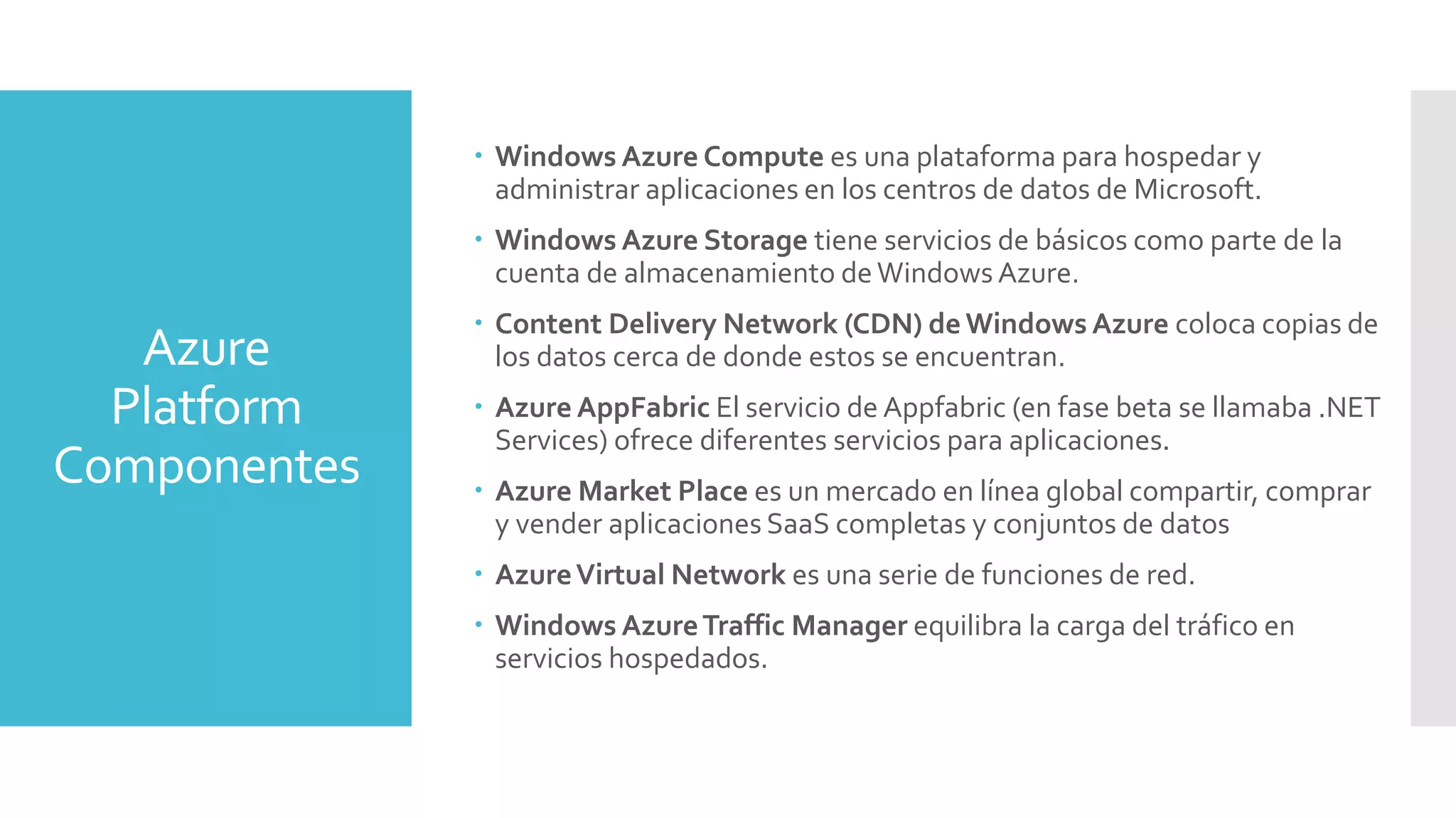 Azure
Platform
Componentes
 Windows Azure Compute es una plataforma para hospedar y
administrar aplicaciones en los centros de datos de Microsoft.
 Windows Azure Storage tiene servicios de básicos como parte de la
cuenta de almacenamiento deWindows Azure.
 Content Delivery Network (CDN) de Windows Azure coloca copias de
los datos cerca de donde estos se encuentran.
 Azure AppFabric El servicio de Appfabric (en fase beta se llamaba .NET
Services) ofrece diferentes servicios para aplicaciones.
 Azure Market Place es un mercado en línea global compartir, comprar
y vender aplicaciones SaaS completas y conjuntos de datos
 AzureVirtual Network es una serie de funciones de red.
 Windows AzureTraffic Manager equilibra la carga del tráfico en
servicios hospedados.
 