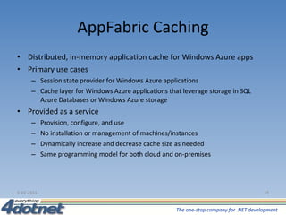 AppFabric Caching Distributed, in-memory application cache for Windows Azure apps Primary use cases Session state provider for Windows Azure applications Cache layer for Windows Azure applications that leverage storage in SQL Azure Databases or Windows Azure storage Provided as a service  Provision, configure, and use No installation or management of machines/instances Dynamically increase and decrease cache size as needed Same programming model for both cloud and on-premises 6-10-2011 