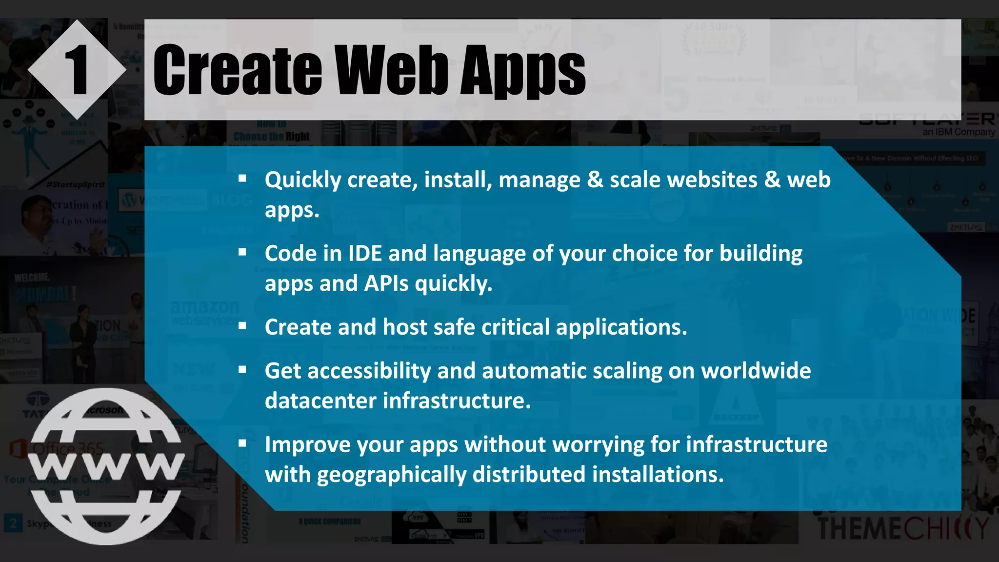 Create Web Apps1
 Quickly create, install, manage & scale websites & web
apps.
 Code in IDE and language of your choice for building
apps and APIs quickly.
 Create and host safe critical applications.
 Get accessibility and automatic scaling on worldwide
datacenter infrastructure.
 Improve your apps without worrying for infrastructure
with geographically distributed installations.
 