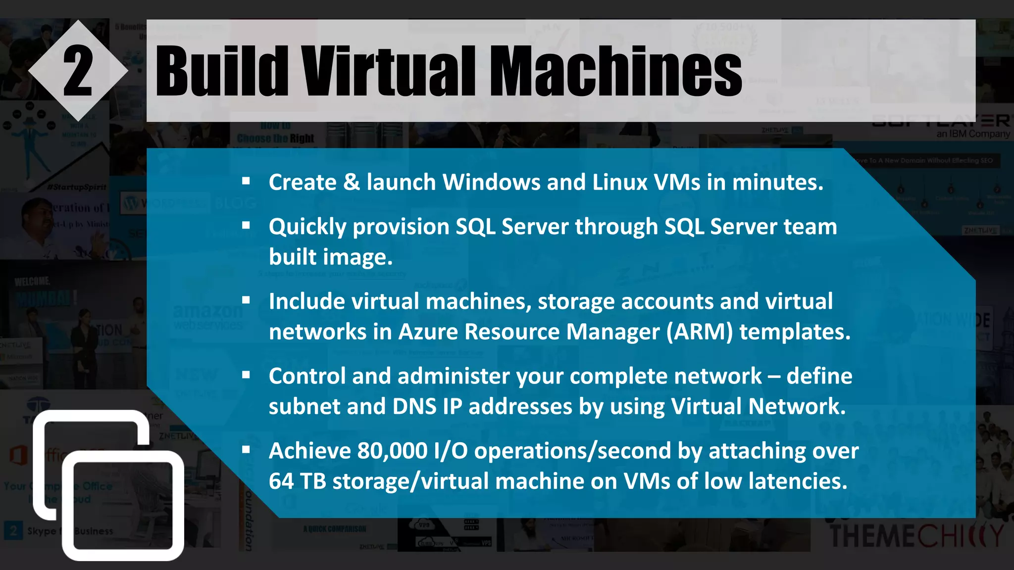 Build Virtual Machines2
 Create & launch Windows and Linux VMs in minutes.
 Quickly provision SQL Server through SQL Server team
built image.
 Include virtual machines, storage accounts and virtual
networks in Azure Resource Manager (ARM) templates.
 Control and administer your complete network – define
subnet and DNS IP addresses by using Virtual Network.
 Achieve 80,000 I/O operations/second by attaching over
64 TB storage/virtual machine on VMs of low latencies.
 