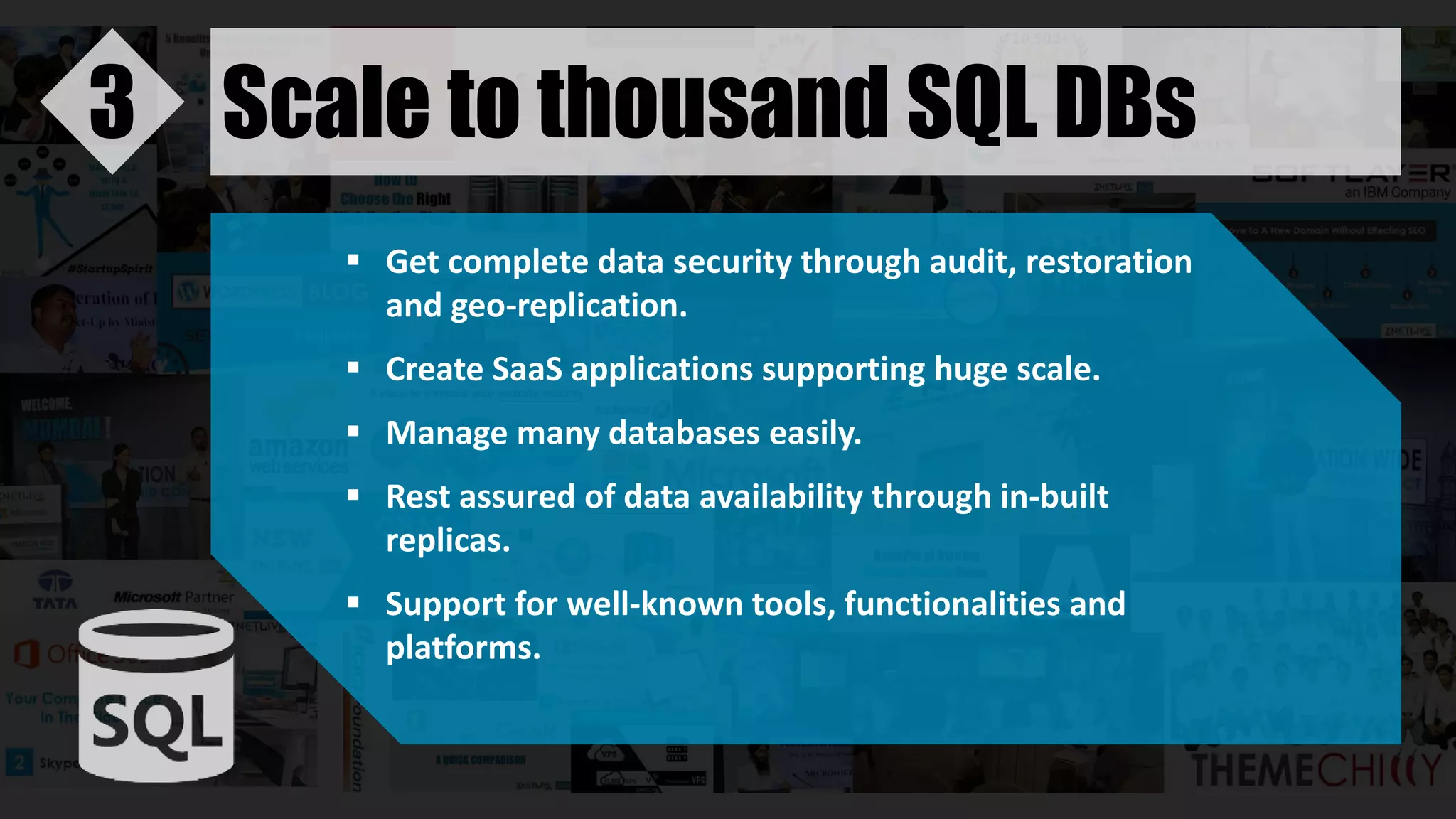 Scale to thousand SQL DBs3
 Get complete data security through audit, restoration
and geo-replication.
 Create SaaS applications supporting huge scale.
 Manage many databases easily.
 Rest assured of data availability through in-built
replicas.
 Support for well-known tools, functionalities and
platforms.
 