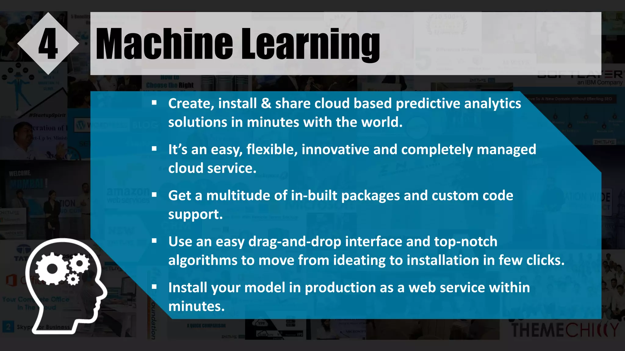 Machine Learning4
 Create, install & share cloud based predictive analytics
solutions in minutes with the world.
 It’s an easy, flexible, innovative and completely managed
cloud service.
 Get a multitude of in-built packages and custom code
support.
 Use an easy drag-and-drop interface and top-notch
algorithms to move from ideating to installation in few clicks.
 Install your model in production as a web service within
minutes.
 