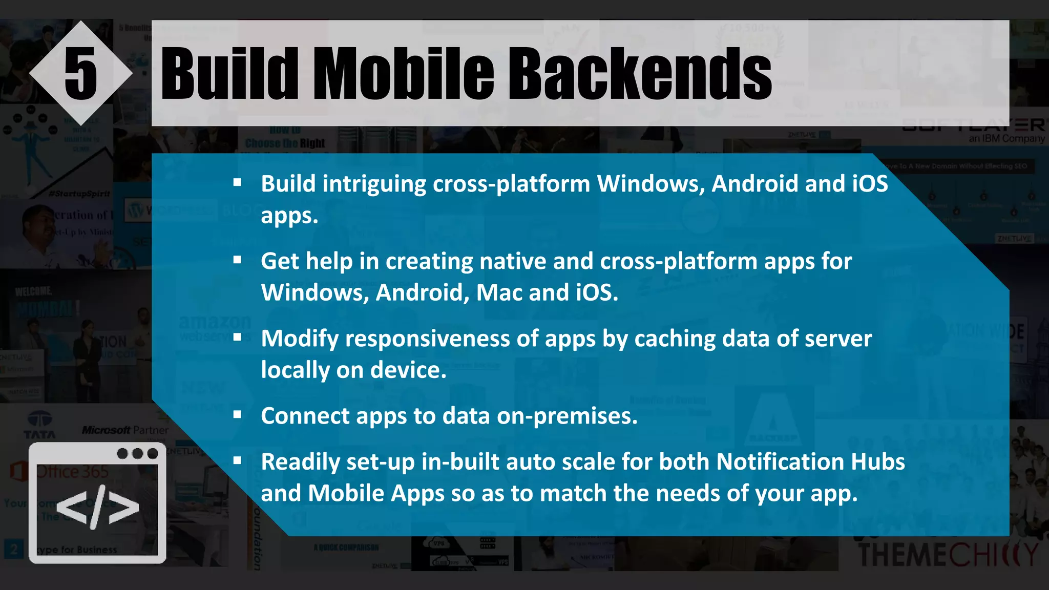 Build Mobile Backends5
 Build intriguing cross-platform Windows, Android and iOS
apps.
 Get help in creating native and cross-platform apps for
Windows, Android, Mac and iOS.
 Modify responsiveness of apps by caching data of server
locally on device.
 Connect apps to data on-premises.
 Readily set-up in-built auto scale for both Notification Hubs
and Mobile Apps so as to match the needs of your app.
 