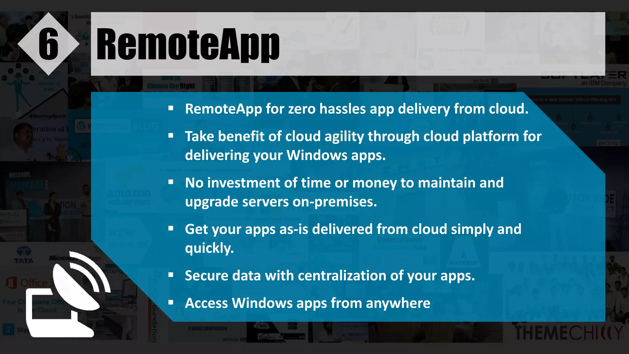 RemoteApp6
 RemoteApp for zero hassles app delivery from cloud.
 Take benefit of cloud agility through cloud platform for
delivering your Windows apps.
 No investment of time or money to maintain and
upgrade servers on-premises.
 Get your apps as-is delivered from cloud simply and
quickly.
 Secure data with centralization of your apps.
 Access Windows apps from anywhere
 