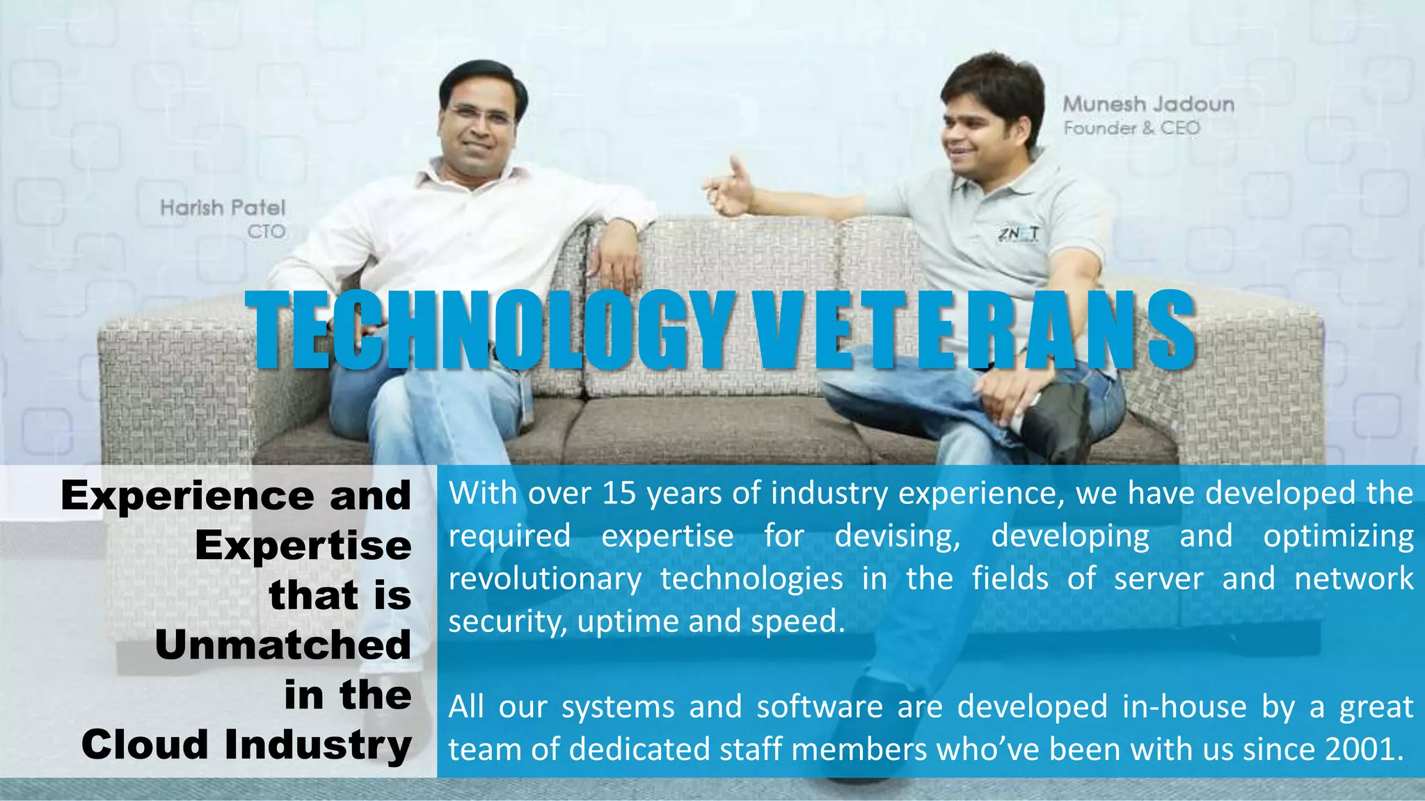 With over 15 years of industry experience, we have developed the
required expertise for devising, developing and optimizing
revolutionary technologies in the fields of server and network
security, uptime and speed.
All our systems and software are developed in-house by a great
team of dedicated staff members who’ve been with us since 2001.
TECHNOLOGY VETERANS
Experience and
Expertise
that is
Unmatched
in the
Cloud Industry
 