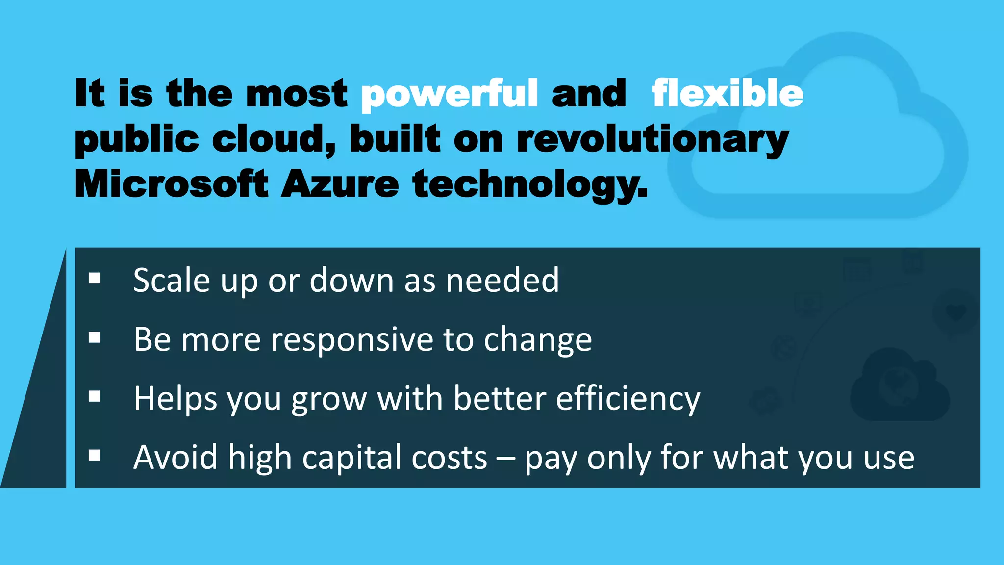  Scale up or down as needed
 Be more responsive to change
 Helps you grow with better efficiency
 Avoid high capital costs – pay only for what you use
It is the most powerful and flexible
public cloud, built on revolutionary
Microsoft Azure technology.
 