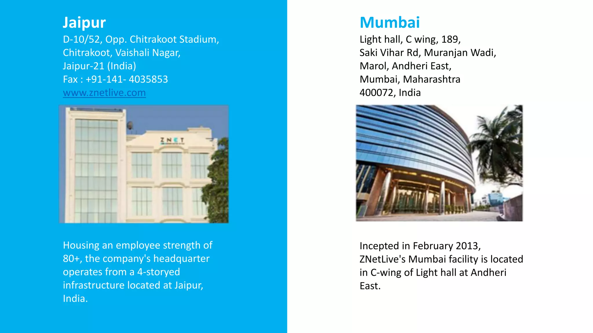 Jaipur
D-10/52, Opp. Chitrakoot Stadium,
Chitrakoot, Vaishali Nagar,
Jaipur-21 (India)
Fax : +91-141- 4035853
www.znetlive.com
Housing an employee strength of
80+, the company's headquarter
operates from a 4-storyed
infrastructure located at Jaipur,
India.
Mumbai
Light hall, C wing, 189,
Saki Vihar Rd, Muranjan Wadi,
Marol, Andheri East,
Mumbai, Maharashtra
400072, India
Incepted in February 2013,
ZNetLive's Mumbai facility is located
in C-wing of Light hall at Andheri
East.
 