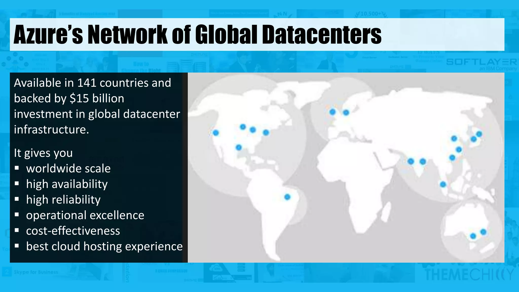 Available in 141 countries and
backed by $15 billion
investment in global datacenter
infrastructure.
It gives you
 worldwide scale
 high availability
 high reliability
 operational excellence
 cost-effectiveness
 best cloud hosting experience
Azure’s Network of Global Datacenters
 