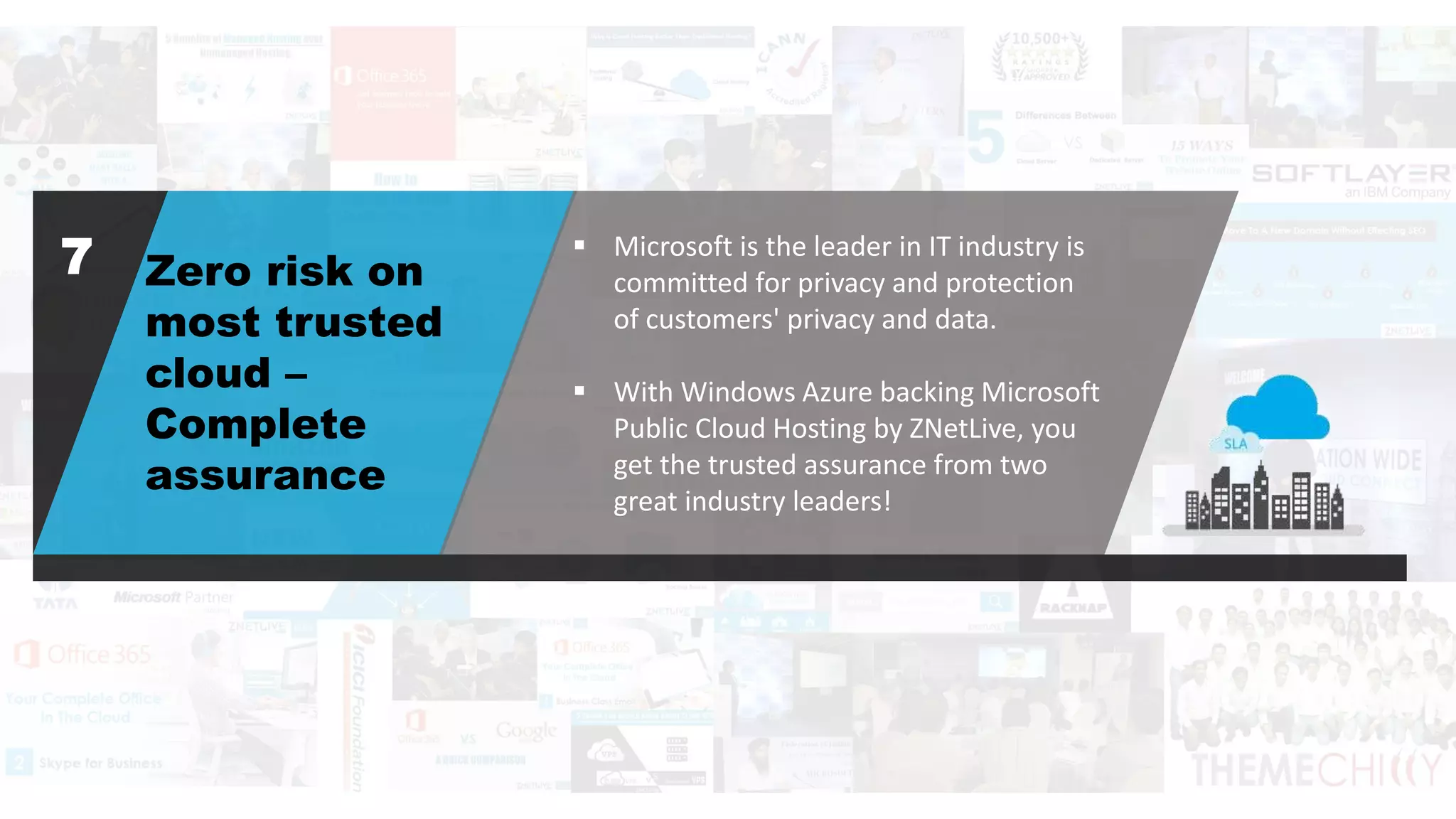 Zero risk on
most trusted
cloud –
Complete
assurance
 Microsoft is the leader in IT industry is
committed for privacy and protection
of customers' privacy and data.
 With Windows Azure backing Microsoft
Public Cloud Hosting by ZNetLive, you
get the trusted assurance from two
great industry leaders!
7
 
