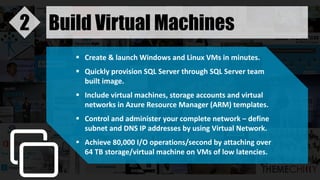 Build Virtual Machines2
 Create & launch Windows and Linux VMs in minutes.
 Quickly provision SQL Server through SQL Server team
built image.
 Include virtual machines, storage accounts and virtual
networks in Azure Resource Manager (ARM) templates.
 Control and administer your complete network – define
subnet and DNS IP addresses by using Virtual Network.
 Achieve 80,000 I/O operations/second by attaching over
64 TB storage/virtual machine on VMs of low latencies.
 